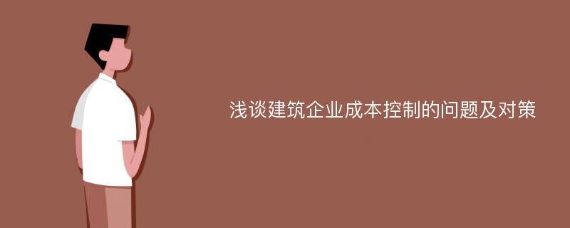 浅谈建筑企业成本控制的问题及对策