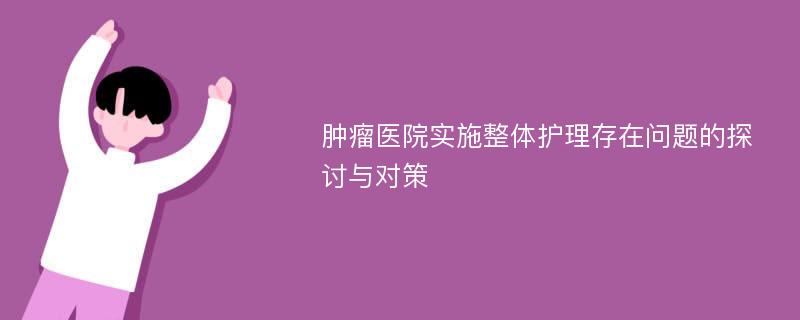 肿瘤医院实施整体护理存在问题的探讨与对策