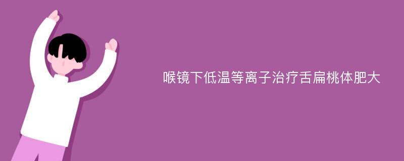 喉镜下低温等离子治疗舌扁桃体肥大