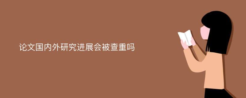 论文国内外研究进展会被查重吗