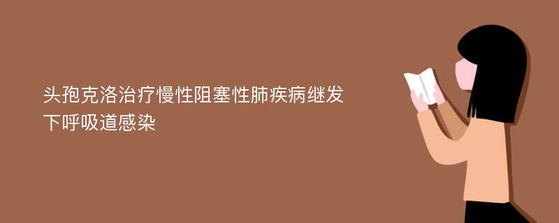 头孢克洛治疗慢性阻塞性肺疾病继发下呼吸道感染