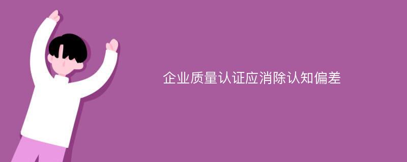 企业质量认证应消除认知偏差