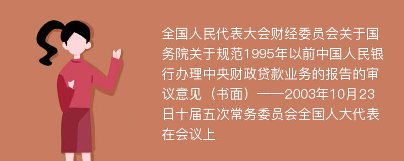 全国人民代表大会财经委员会关于国务院关于规范1995年以前中国人民银行办理中央财政贷款业务的报告的审议意见（书面）——2003年10月23日十届五次常务委员会全国人大代表在会议上