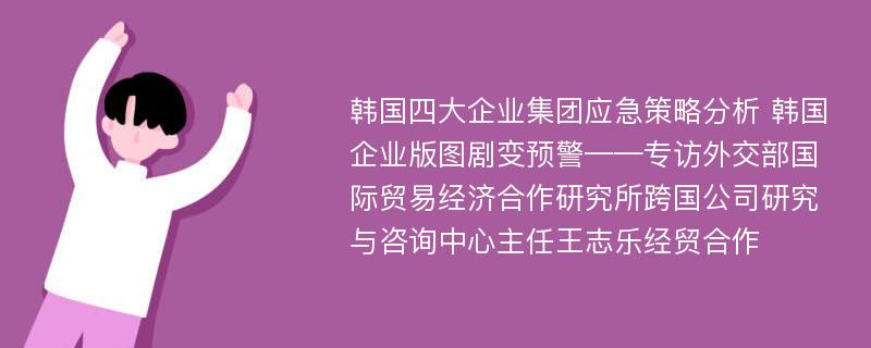 韩国四大企业集团应急策略分析 韩国企业版图剧变预警——专访外交部国际贸易经济合作研究所跨国公司研究与咨询中心主任王志乐经贸合作