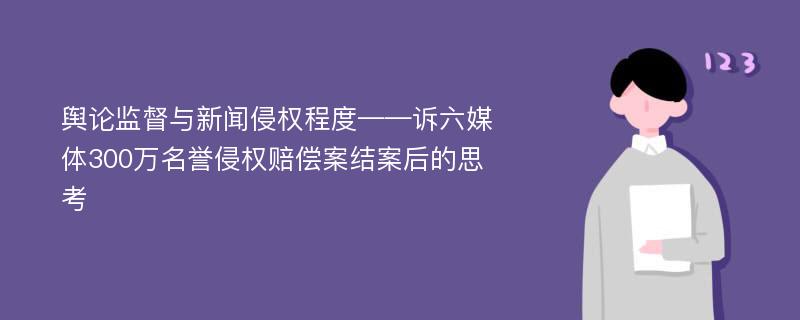 舆论监督与新闻侵权程度——诉六媒体300万名誉侵权赔偿案结案后的思考